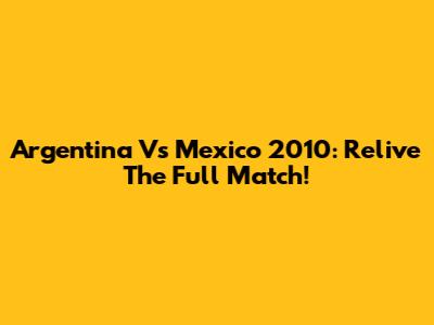 Argentina Vs Mexico 2010: Relive The Full Match!