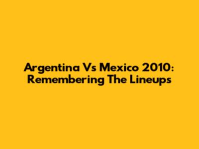 Argentina Vs Mexico 2010: Remembering The Lineups