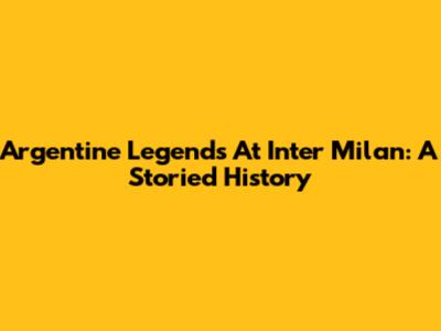 Argentine Legends At Inter Milan: A Storied History