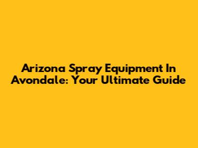 Arizona Spray Equipment In Avondale: Your Ultimate Guide