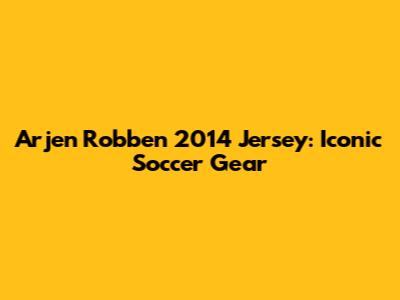 Arjen Robben 2014 Jersey: Iconic Soccer Gear