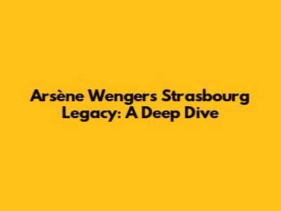 Arsène Wenger's Strasbourg Legacy: A Deep Dive