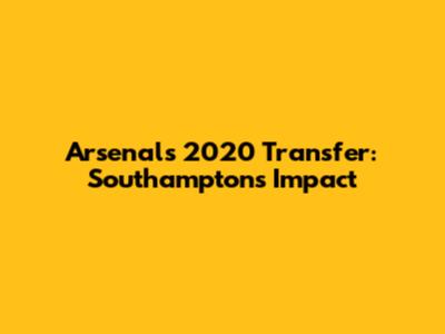 Arsenal's 2020 Transfer: Southampton's Impact