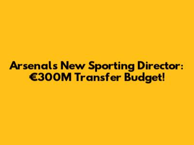 Arsenal's New Sporting Director: €300M Transfer Budget!