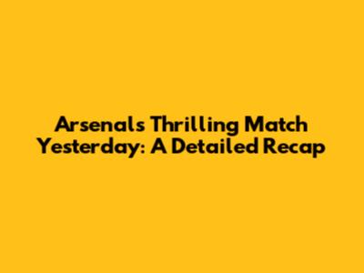 Arsenal's Thrilling Match Yesterday: A Detailed Recap