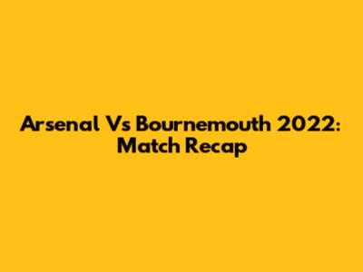 Arsenal Vs Bournemouth 2022: Match Recap