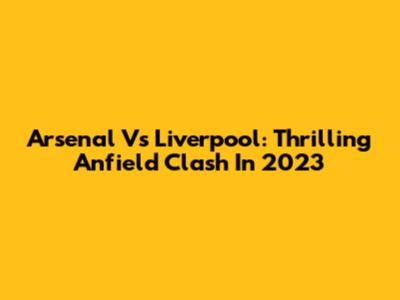 Arsenal Vs Liverpool: Thrilling Anfield Clash In 2023