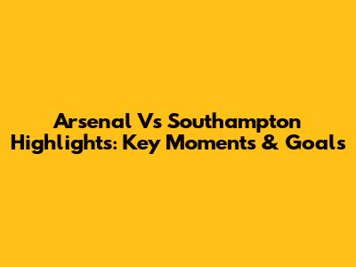 Arsenal Vs Southampton Highlights: Key Moments & Goals