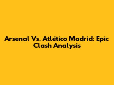 Arsenal Vs. Atlético Madrid: Epic Clash Analysis