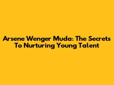 Arsene Wenger Muda: The Secrets To Nurturing Young Talent