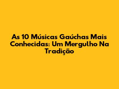As 10 Músicas Gaúchas Mais Conhecidas: Um Mergulho Na Tradição