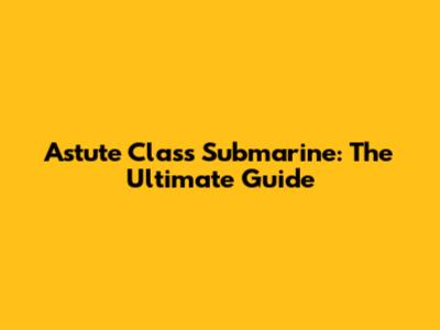 Astute Class Submarine: The Ultimate Guide
