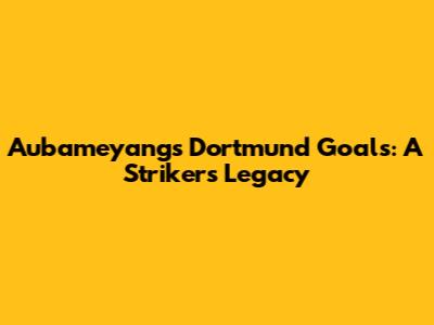 Aubameyang's Dortmund Goals: A Striker's Legacy