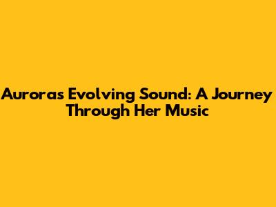 Aurora's Evolving Sound: A Journey Through Her Music