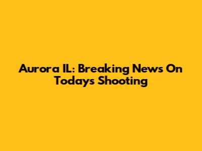 Aurora IL: Breaking News On Today's Shooting