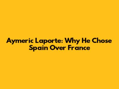 Aymeric Laporte: Why He Chose Spain Over France