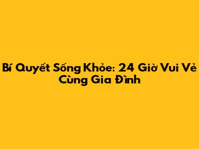 Bí Quyết Sống Khỏe: 24 Giờ Vui Vẻ Cùng Gia Đình