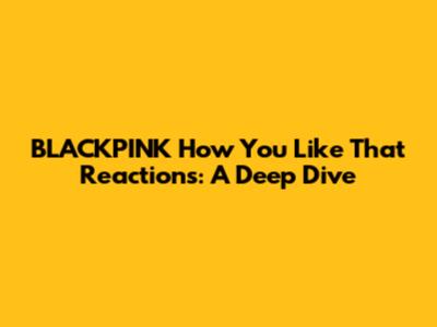 BLACKPINK 'How You Like That' Reactions: A Deep Dive