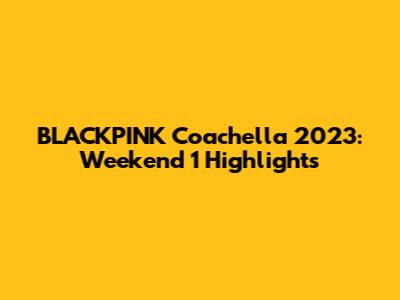 BLACKPINK Coachella 2023: Weekend 1 Highlights