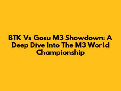 BTK Vs Gosu M3 Showdown: A Deep Dive Into The M3 World Championship