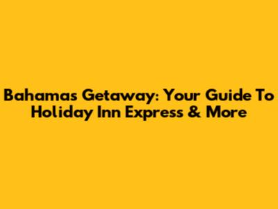 Bahamas Getaway: Your Guide To Holiday Inn Express & More