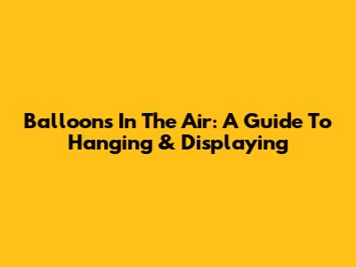Balloons In The Air: A Guide To Hanging & Displaying