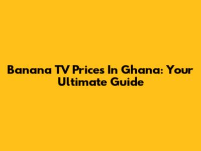 Banana TV Prices In Ghana: Your Ultimate Guide
