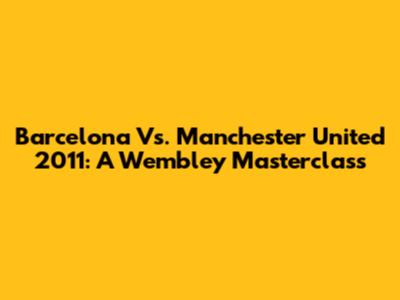 Barcelona Vs. Manchester United 2011: A Wembley Masterclass
