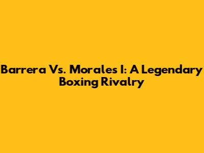 Barrera Vs. Morales I: A Legendary Boxing Rivalry