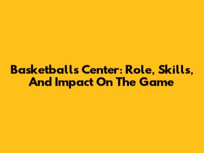 Basketball's Center: Role, Skills, And Impact On The Game