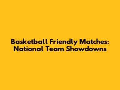 Basketball Friendly Matches: National Team Showdowns