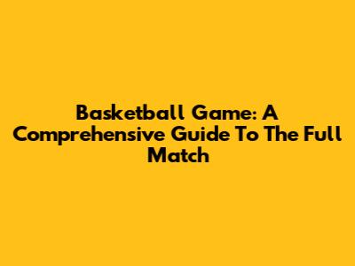 Basketball Game: A Comprehensive Guide To The Full Match
