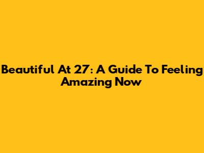 Beautiful At 27: A Guide To Feeling Amazing Now