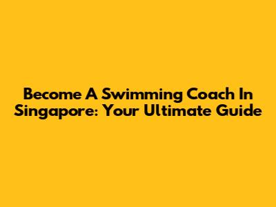 Become A Swimming Coach In Singapore: Your Ultimate Guide