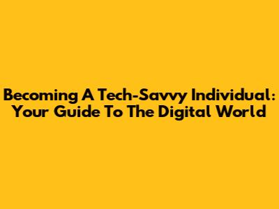 Becoming A Tech-Savvy Individual: Your Guide To The Digital World