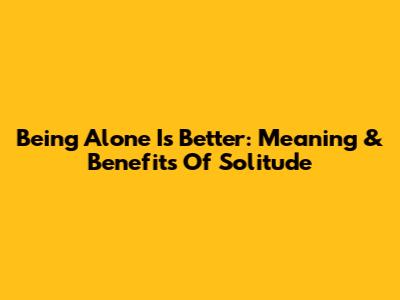 Being Alone Is Better: Meaning & Benefits Of Solitude
