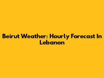 Beirut Weather: Hourly Forecast In Lebanon