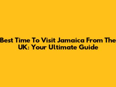 Best Time To Visit Jamaica From The UK: Your Ultimate Guide