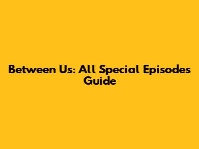 Between Us: All Special Episodes Guide
