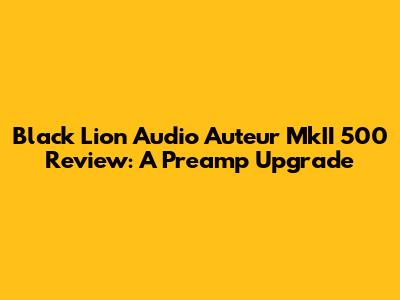 Black Lion Audio Auteur MkII 500 Review: A Preamp Upgrade