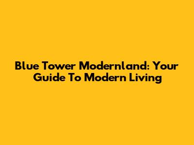 Blue Tower Modernland: Your Guide To Modern Living
