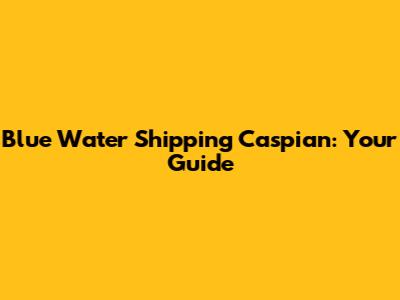 Blue Water Shipping Caspian: Your Guide
