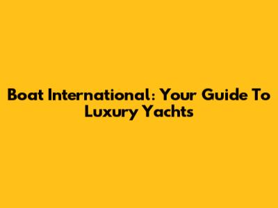 Boat International: Your Guide To Luxury Yachts