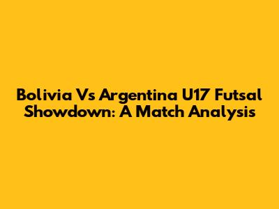 Bolivia Vs Argentina U17 Futsal Showdown: A Match Analysis