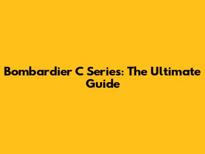 Bombardier C Series: The Ultimate Guide
