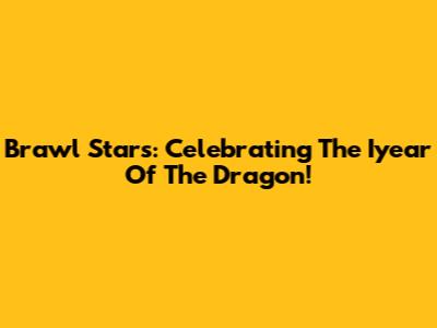 Brawl Stars: Celebrating The Iyear Of The Dragon!