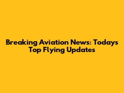 Breaking Aviation News: Today's Top Flying Updates