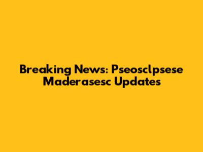 Breaking News: Pseosclpsese Maderasesc Updates
