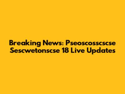 Breaking News: Pseoscosscscse Sescwetonscse 18 Live Updates