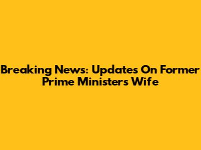 Breaking News: Updates On Former Prime Minister's Wife